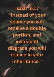 Isaiah 617 “Instead of your shame you will receive a double portion, and instead of disgrace you will rejoice in your inheritance.”